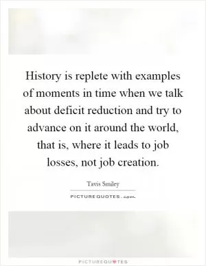 History is replete with examples of moments in time when we talk about deficit reduction and try to advance on it around the world, that is, where it leads to job losses, not job creation Picture Quote #1