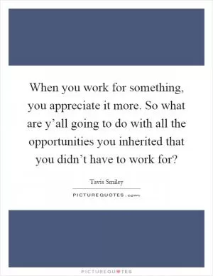 When you work for something, you appreciate it more. So what are y’all going to do with all the opportunities you inherited that you didn’t have to work for? Picture Quote #1