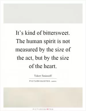 It’s kind of bittersweet. The human spirit is not measured by the size of the act, but by the size of the heart Picture Quote #1