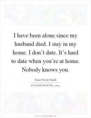 I have been alone since my husband died. I stay in my home. I don’t date. It’s hard to date when you’re at home. Nobody knows you Picture Quote #1