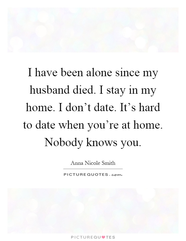 I have been alone since my husband died. I stay in my home. I don't date. It's hard to date when you're at home. Nobody knows you Picture Quote #1
