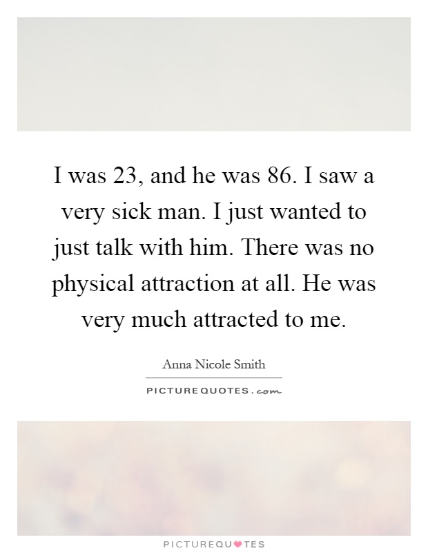 I was 23, and he was 86. I saw a very sick man. I just wanted to just talk with him. There was no physical attraction at all. He was very much attracted to me Picture Quote #1