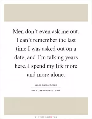 Men don’t even ask me out. I can’t remember the last time I was asked out on a date, and I’m talking years here. I spend my life more and more alone Picture Quote #1