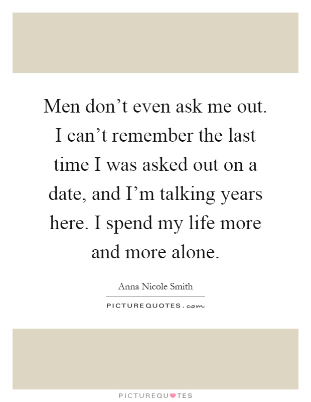 Men don't even ask me out. I can't remember the last time I was asked out on a date, and I'm talking years here. I spend my life more and more alone Picture Quote #1