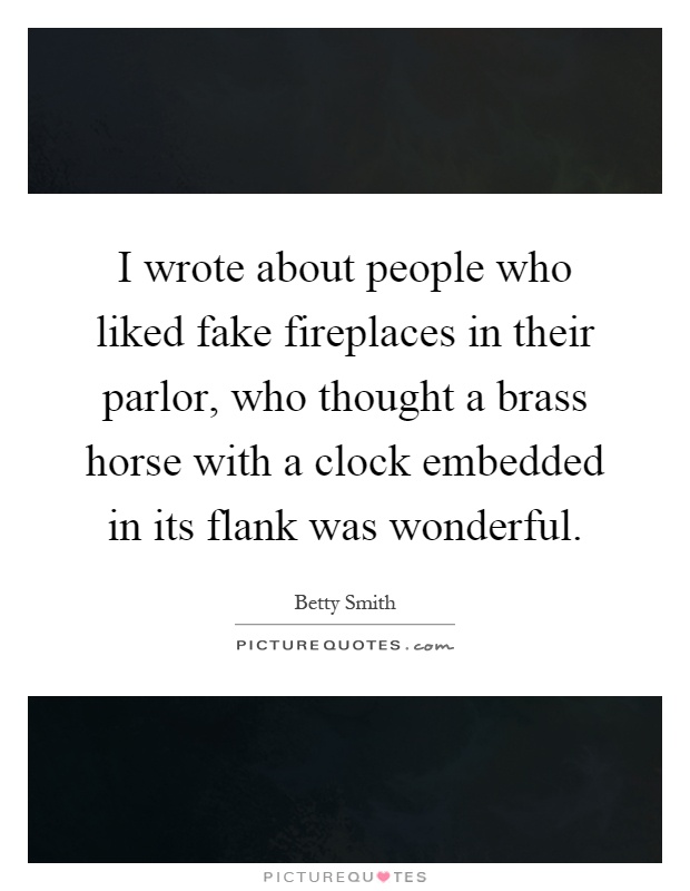 I wrote about people who liked fake fireplaces in their parlor, who thought a brass horse with a clock embedded in its flank was wonderful Picture Quote #1
