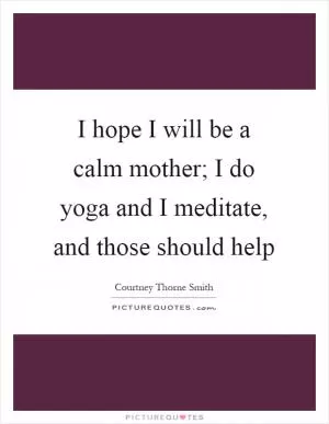 I hope I will be a calm mother; I do yoga and I meditate, and those should help Picture Quote #1