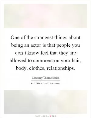 One of the strangest things about being an actor is that people you don’t know feel that they are allowed to comment on your hair, body, clothes, relationships Picture Quote #1