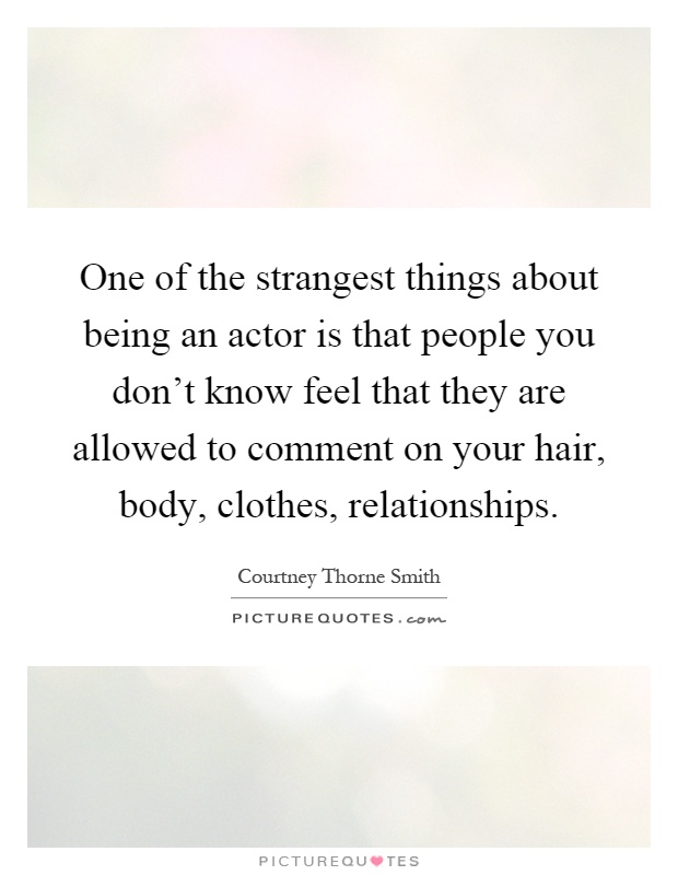 One of the strangest things about being an actor is that people you don't know feel that they are allowed to comment on your hair, body, clothes, relationships Picture Quote #1
