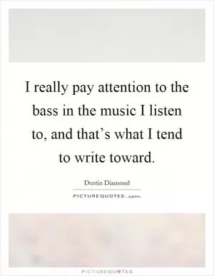 I really pay attention to the bass in the music I listen to, and that’s what I tend to write toward Picture Quote #1