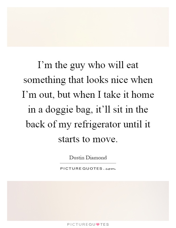 I'm the guy who will eat something that looks nice when I'm out, but when I take it home in a doggie bag, it'll sit in the back of my refrigerator until it starts to move Picture Quote #1