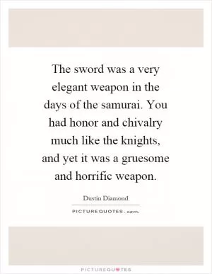 The sword was a very elegant weapon in the days of the samurai. You had honor and chivalry much like the knights, and yet it was a gruesome and horrific weapon Picture Quote #1