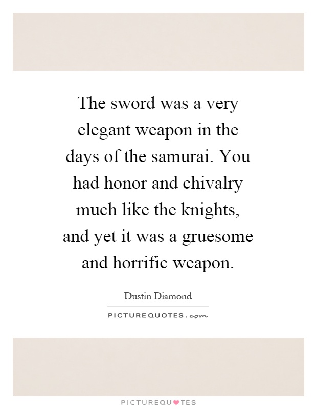 The sword was a very elegant weapon in the days of the samurai. You had honor and chivalry much like the knights, and yet it was a gruesome and horrific weapon Picture Quote #1