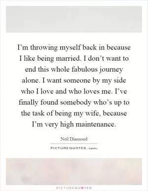 I’m throwing myself back in because I like being married. I don’t want to end this whole fabulous journey alone. I want someone by my side who I love and who loves me. I’ve finally found somebody who’s up to the task of being my wife, because I’m very high maintenance Picture Quote #1