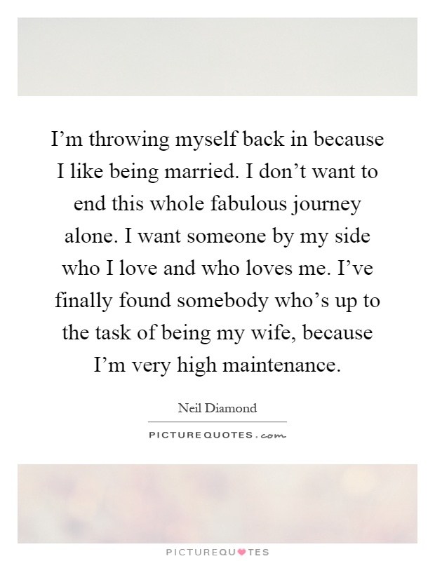 I'm throwing myself back in because I like being married. I don't want to end this whole fabulous journey alone. I want someone by my side who I love and who loves me. I've finally found somebody who's up to the task of being my wife, because I'm very high maintenance Picture Quote #1