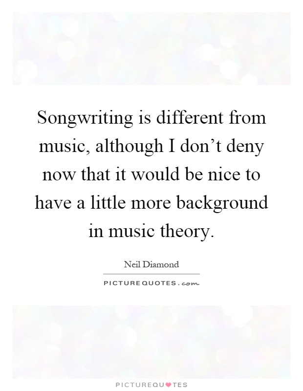 Songwriting is different from music, although I don't deny now that it would be nice to have a little more background in music theory Picture Quote #1