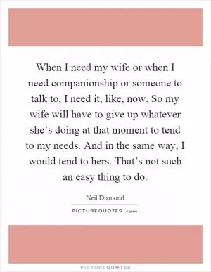 When I need my wife or when I need companionship or someone to talk to, I need it, like, now. So my wife will have to give up whatever she’s doing at that moment to tend to my needs. And in the same way, I would tend to hers. That’s not such an easy thing to do Picture Quote #1