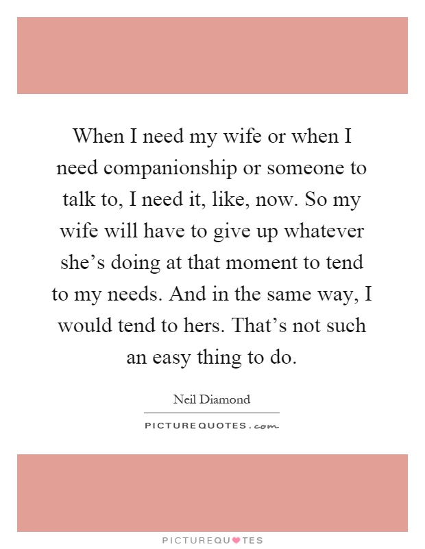 When I need my wife or when I need companionship or someone to talk to, I need it, like, now. So my wife will have to give up whatever she's doing at that moment to tend to my needs. And in the same way, I would tend to hers. That's not such an easy thing to do Picture Quote #1