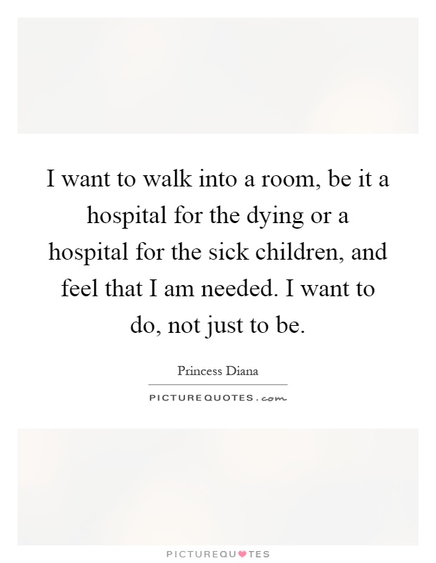 I want to walk into a room, be it a hospital for the dying or a hospital for the sick children, and feel that I am needed. I want to do, not just to be Picture Quote #1
