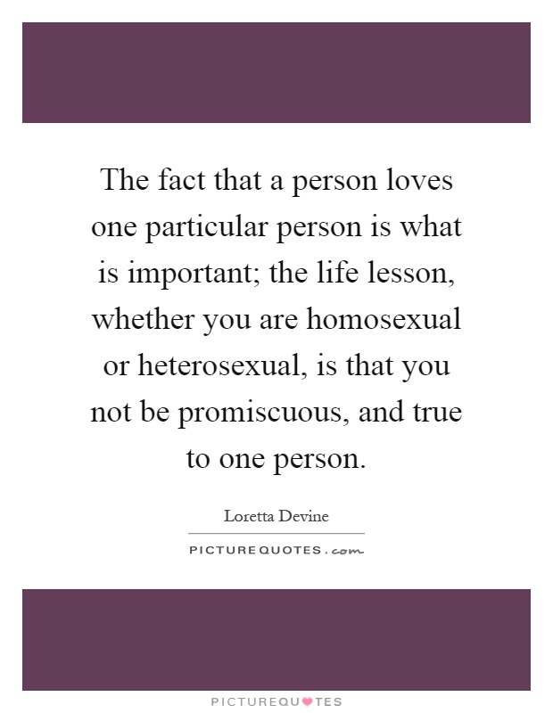 The fact that a person loves one particular person is what is important; the life lesson, whether you are homosexual or heterosexual, is that you not be promiscuous, and true to one person Picture Quote #1