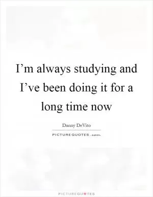 I’m always studying and I’ve been doing it for a long time now Picture Quote #1