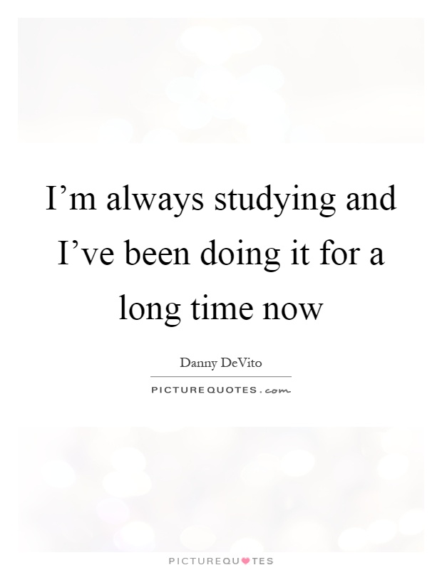 I'm always studying and I've been doing it for a long time now Picture Quote #1