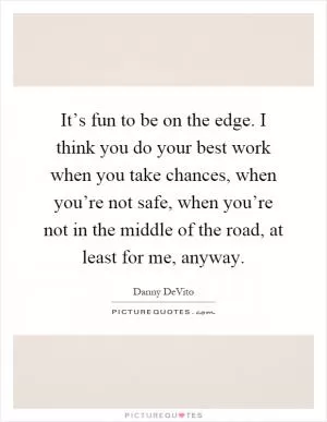 It’s fun to be on the edge. I think you do your best work when you take chances, when you’re not safe, when you’re not in the middle of the road, at least for me, anyway Picture Quote #1