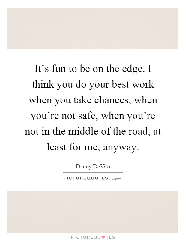 It's fun to be on the edge. I think you do your best work when you take chances, when you're not safe, when you're not in the middle of the road, at least for me, anyway Picture Quote #1