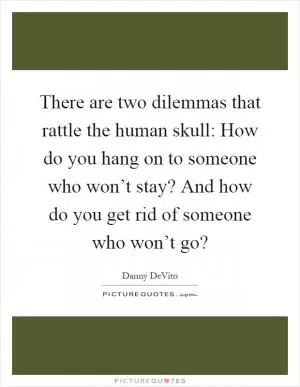 There are two dilemmas that rattle the human skull: How do you hang on to someone who won’t stay? And how do you get rid of someone who won’t go? Picture Quote #1