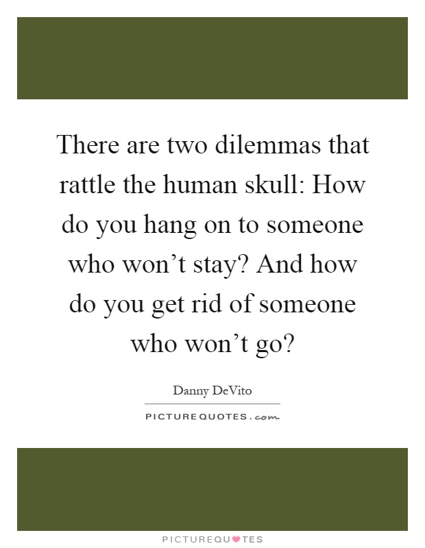 There are two dilemmas that rattle the human skull: How do you hang on to someone who won't stay? And how do you get rid of someone who won't go? Picture Quote #1