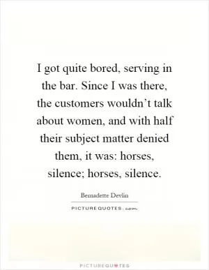 I got quite bored, serving in the bar. Since I was there, the customers wouldn’t talk about women, and with half their subject matter denied them, it was: horses, silence; horses, silence Picture Quote #1