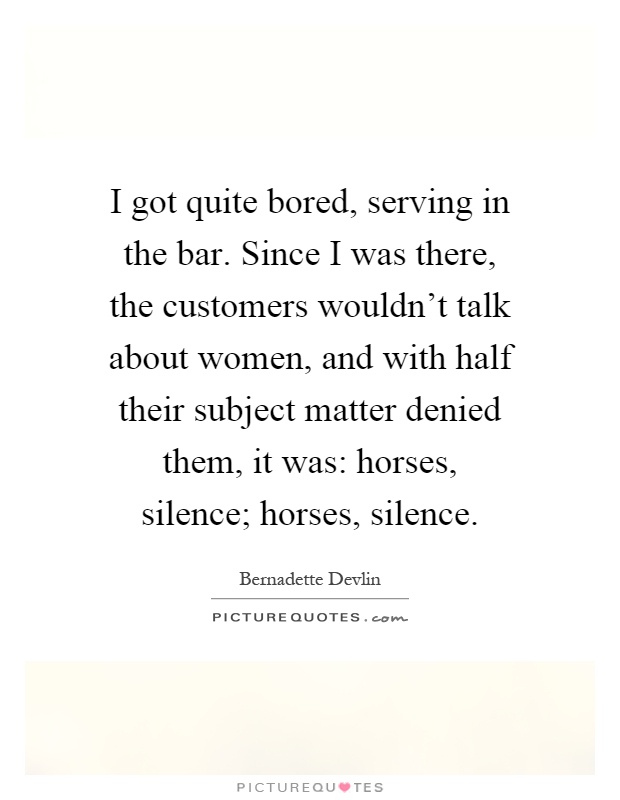 I got quite bored, serving in the bar. Since I was there, the customers wouldn't talk about women, and with half their subject matter denied them, it was: horses, silence; horses, silence Picture Quote #1