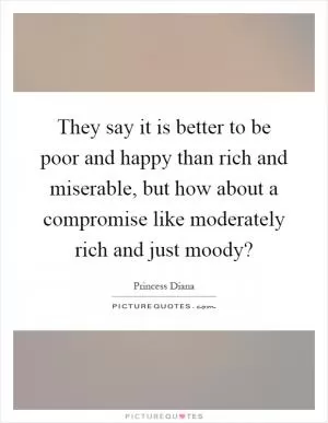 They say it is better to be poor and happy than rich and miserable, but how about a compromise like moderately rich and just moody? Picture Quote #1
