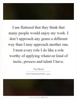 I am flattered that they think that many people would enjoy my work. I don’t approach any genre a different way than I may approach another one. I treat every role I do like a role worthy of applying whatever kind of tactic, process and talent I have Picture Quote #1