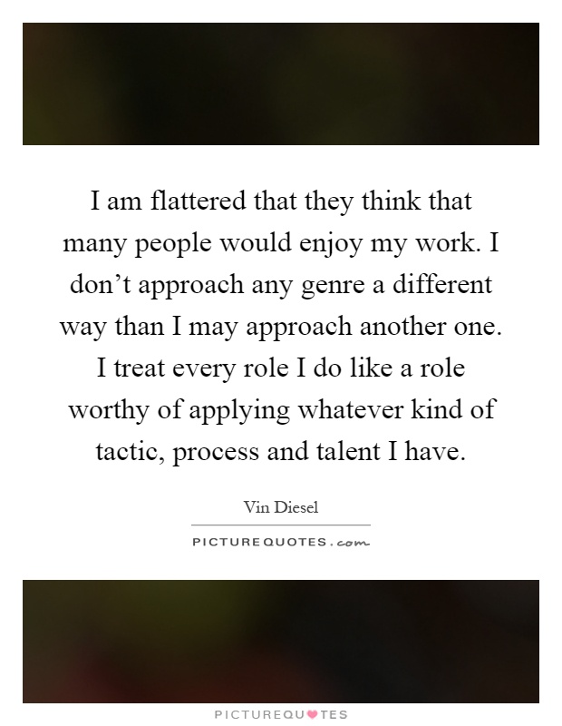 I am flattered that they think that many people would enjoy my work. I don't approach any genre a different way than I may approach another one. I treat every role I do like a role worthy of applying whatever kind of tactic, process and talent I have Picture Quote #1