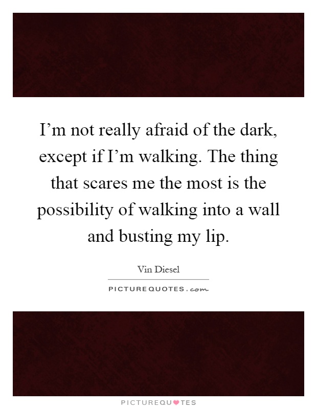 I'm not really afraid of the dark, except if I'm walking. The thing that scares me the most is the possibility of walking into a wall and busting my lip Picture Quote #1