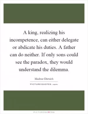 A king, realizing his incompetence, can either delegate or abdicate his duties. A father can do neither. If only sons could see the paradox, they would understand the dilemma Picture Quote #1