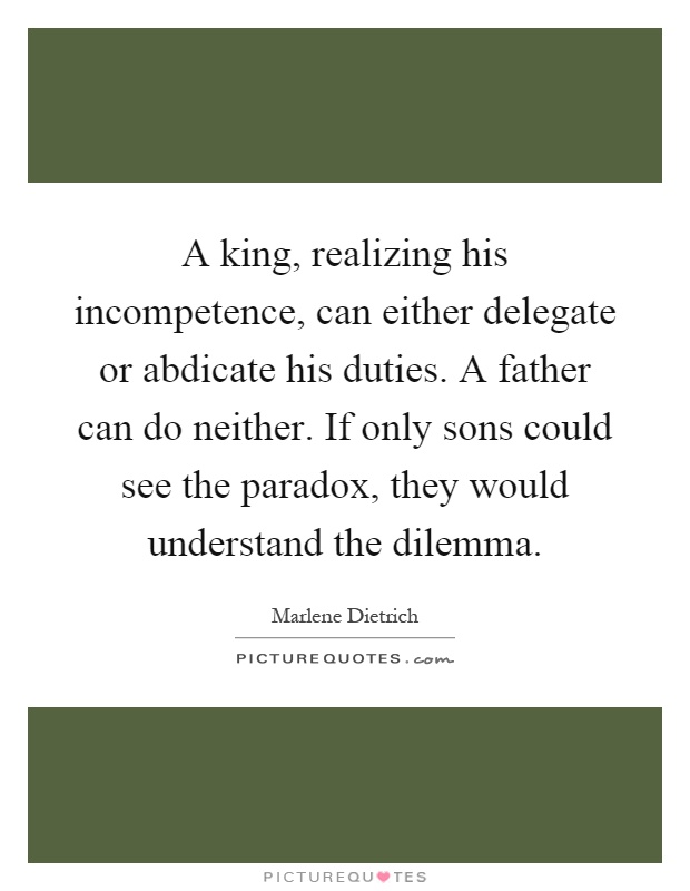 A king, realizing his incompetence, can either delegate or abdicate his duties. A father can do neither. If only sons could see the paradox, they would understand the dilemma Picture Quote #1