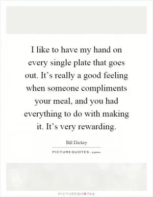 I like to have my hand on every single plate that goes out. It’s really a good feeling when someone compliments your meal, and you had everything to do with making it. It’s very rewarding Picture Quote #1