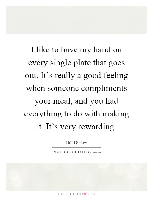 I like to have my hand on every single plate that goes out. It's really a good feeling when someone compliments your meal, and you had everything to do with making it. It's very rewarding Picture Quote #1