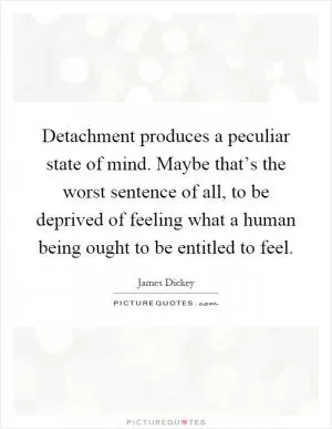 Detachment produces a peculiar state of mind. Maybe that’s the worst sentence of all, to be deprived of feeling what a human being ought to be entitled to feel Picture Quote #1
