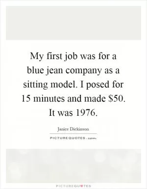 My first job was for a blue jean company as a sitting model. I posed for 15 minutes and made $50. It was 1976 Picture Quote #1