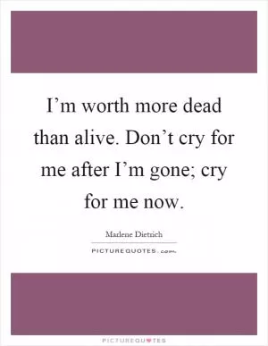 I’m worth more dead than alive. Don’t cry for me after I’m gone; cry for me now Picture Quote #1