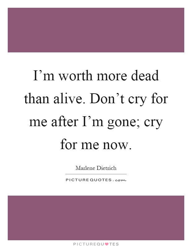 I'm worth more dead than alive. Don't cry for me after I'm gone; cry for me now Picture Quote #1