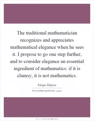 The traditional mathematician recognizes and appreciates mathematical elegance when he sees it. I propose to go one step further, and to consider elegance an essential ingredient of mathematics: if it is clumsy, it is not mathematics Picture Quote #1