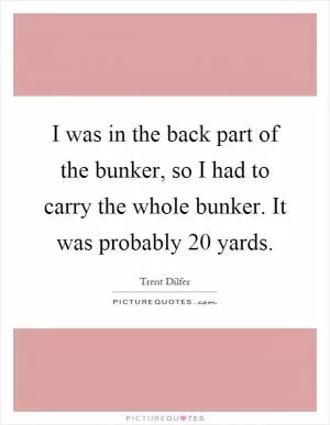 I was in the back part of the bunker, so I had to carry the whole bunker. It was probably 20 yards Picture Quote #1