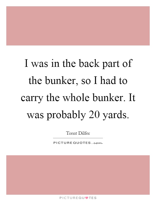 I was in the back part of the bunker, so I had to carry the whole bunker. It was probably 20 yards Picture Quote #1