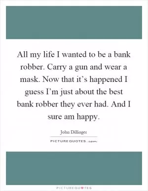 All my life I wanted to be a bank robber. Carry a gun and wear a mask. Now that it’s happened I guess I’m just about the best bank robber they ever had. And I sure am happy Picture Quote #1