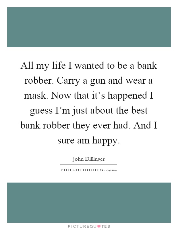 All my life I wanted to be a bank robber. Carry a gun and wear a mask. Now that it's happened I guess I'm just about the best bank robber they ever had. And I sure am happy Picture Quote #1