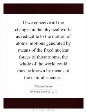 If we conceive all the changes in the physical world as reducible to the motion of atoms, motions generated by means of the fixed nuclear forces of those atoms, the whole of the world could thus be known by means of the natural sciences Picture Quote #1
