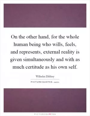 On the other hand, for the whole human being who wills, feels, and represents, external reality is given simultaneously and with as much certitude as his own self Picture Quote #1